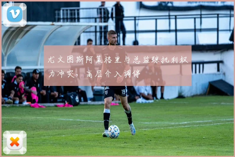 尤文图斯阿莱格里与总监琼托利权力冲突,高层介入调停