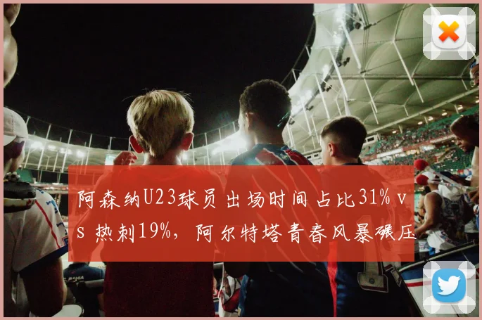 阿森纳U23球员出场时间占比31% vs 热刺19%,阿尔特塔青春风暴碾压同城对手