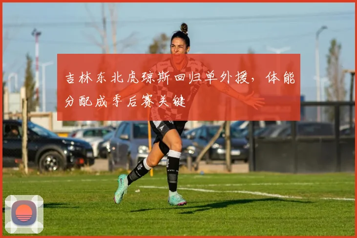 吉林东北虎琼斯回归单外援,体能分配成季后赛关键